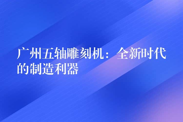 广州五轴雕刻机：全新时代的制造利器