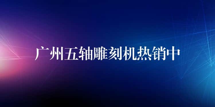广州五轴雕刻机热销中 广州五轴雕刻机热销中