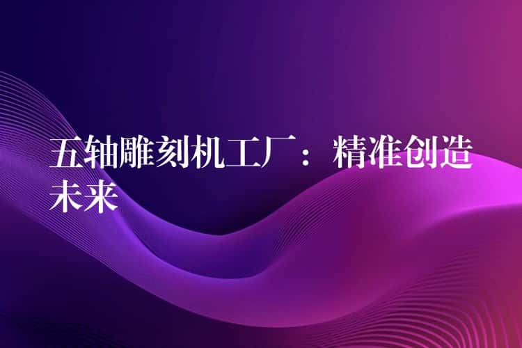五轴雕刻机工厂：精准创造未来