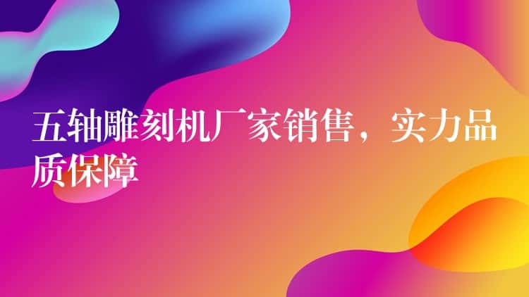 五轴雕刻机厂家销售，实力品质保障