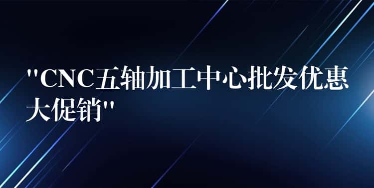 “CNC五轴加工中心批发优惠大促销” “CNC五轴加工中心批发优惠大促销”