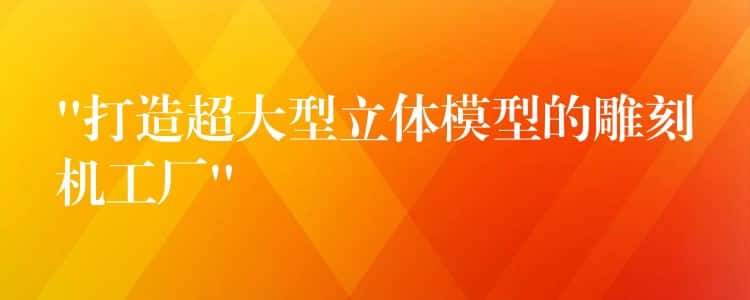 “打造超大型立体模型的雕刻机工厂” “打造超大型立体模型的雕刻机工厂”