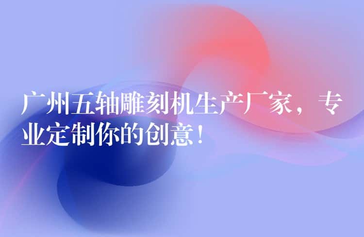 广州五轴雕刻机生产厂家，专业定制你的创意！
