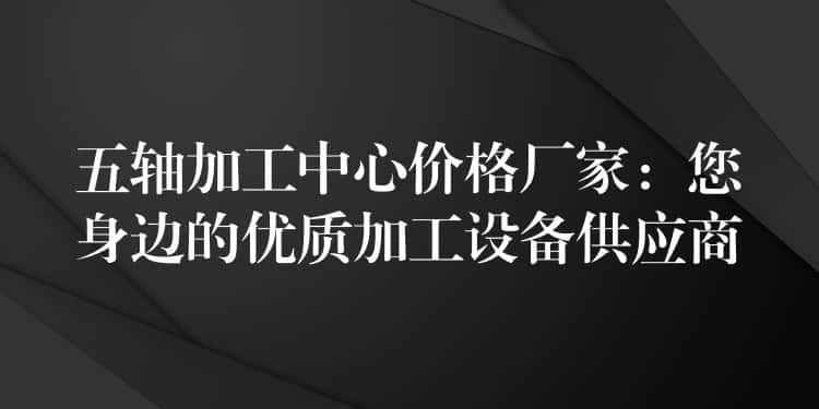 五轴加工中心价格厂家：您身边的优质加工设备供应商