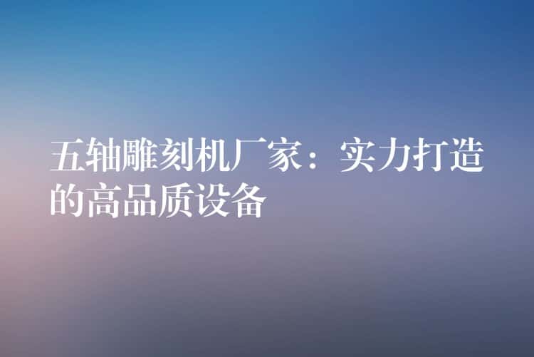 五轴雕刻机厂家：实力打造的高品质设备