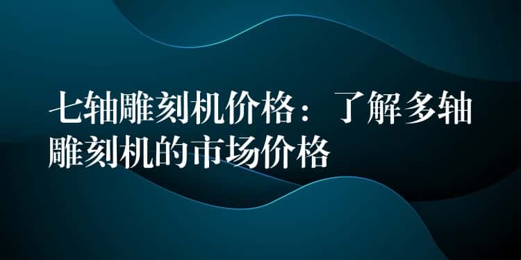七轴雕刻机价格：了解多轴雕刻机的市场价格