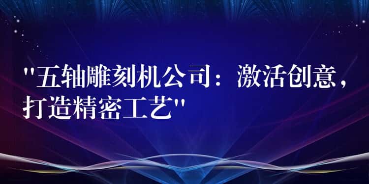 “五轴雕刻机公司：激活创意，打造精密工艺”