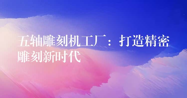 五轴雕刻机工厂：打造精密雕刻新时代