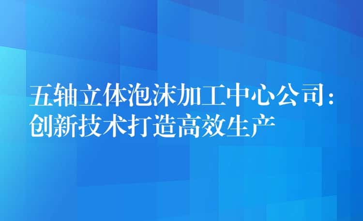 五轴立体泡沫加工中心公司：创新技术打造高效生产