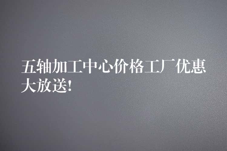 五轴加工中心价格工厂优惠大放送! 五轴加工中心价格工厂优惠大放送!