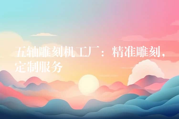 五轴雕刻机工厂：精准雕刻，定制服务