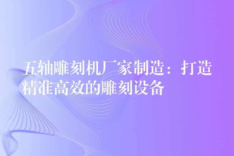 五轴雕刻机厂家制造：打造精准高效的雕刻设备