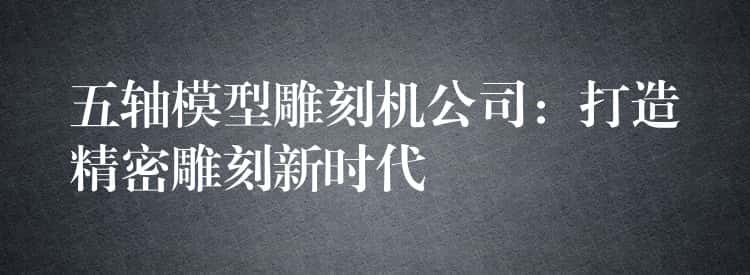 五轴模型雕刻机公司：打造精密雕刻新时代