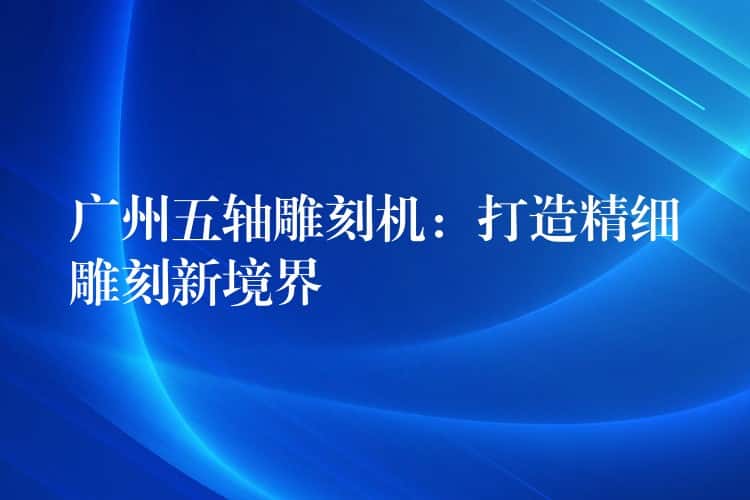 广州五轴雕刻机：打造精细雕刻新境界