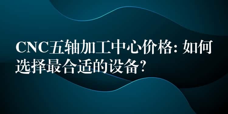 CNC五轴加工中心价格: 如何选择最合适的设备? CNC五轴加工中心价格: 如何选择最合适的设备?