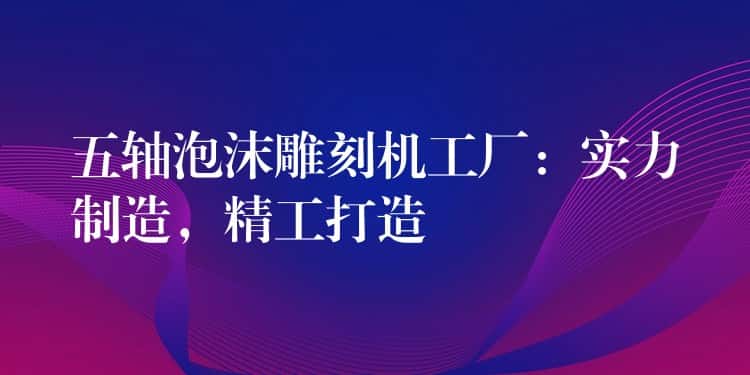 五轴泡沫雕刻机工厂:实力制造,精工打造 五轴泡沫雕刻机工厂:实力制造,精工打造