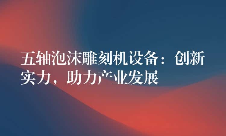 五轴泡沫雕刻机设备：创新实力，助力产业发展