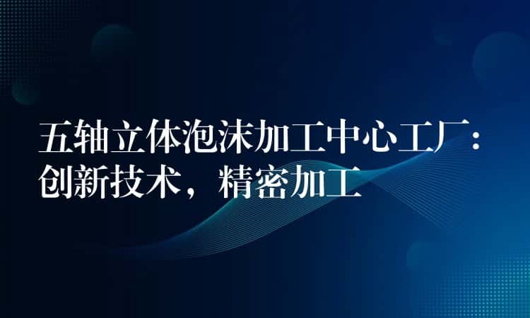 五轴立体泡沫加工中心工厂: 创新技术，精密加工