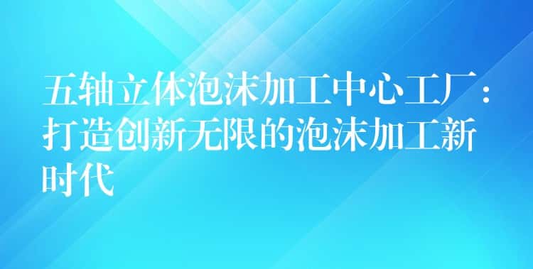 五轴立体泡沫加工中心工厂：打造创新无限的泡沫加工新时代