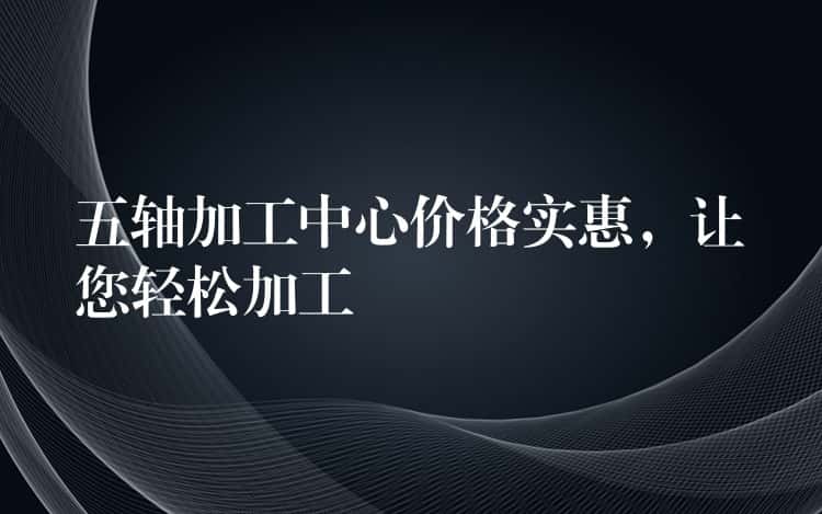 五轴加工中心价格实惠，让您轻松加工