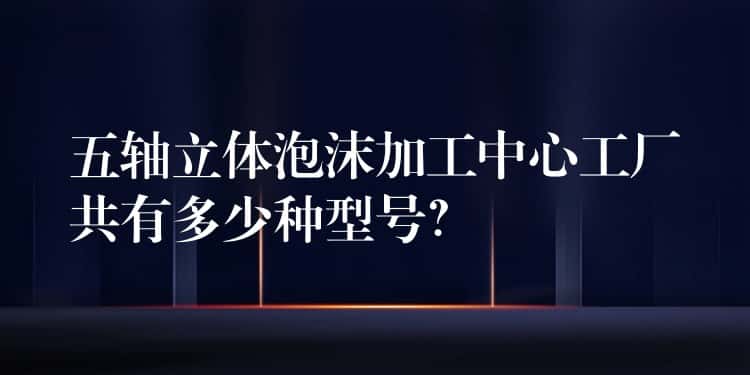 五轴立体泡沫加工中心工厂共有多少种型号？
