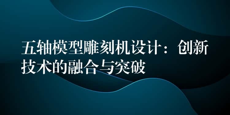 五轴模型雕刻机设计：创新技术的融合与突破