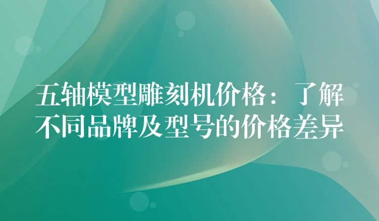 五轴模型雕刻机价格：了解不同品牌及型号的价格差异