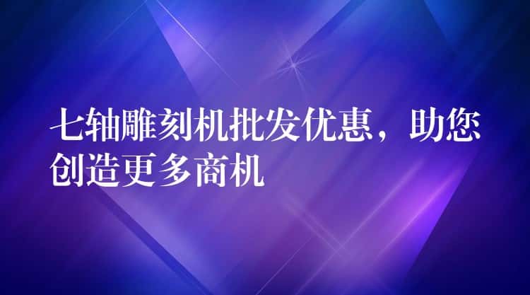 七轴雕刻机批发优惠，助您创造更多商机