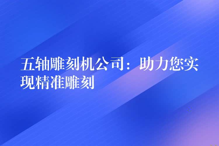 五轴雕刻机公司：助力您实现精准雕刻