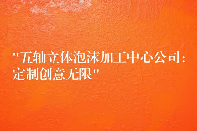 “五轴立体泡沫加工中心公司：定制创意无限”
