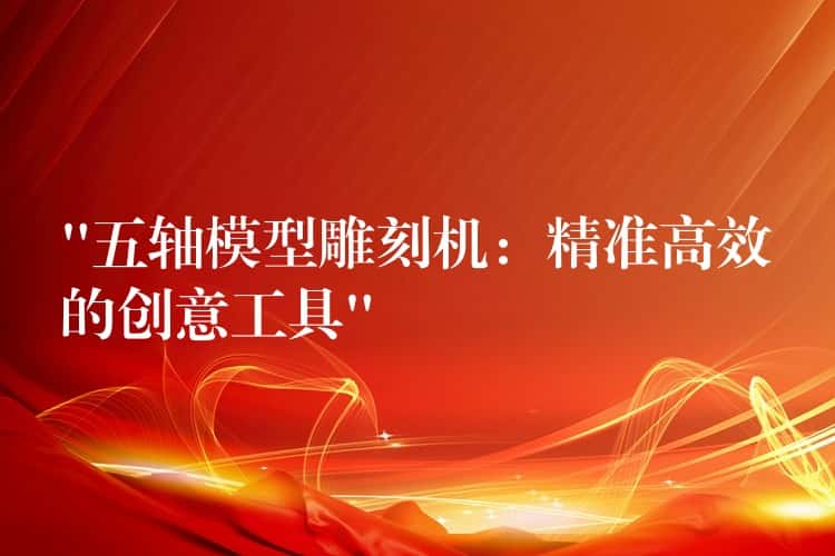 “五轴模型雕刻机：精准高效的创意工具”