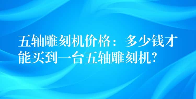 五轴雕刻机价格：多少钱才能买到一台五轴雕刻机？