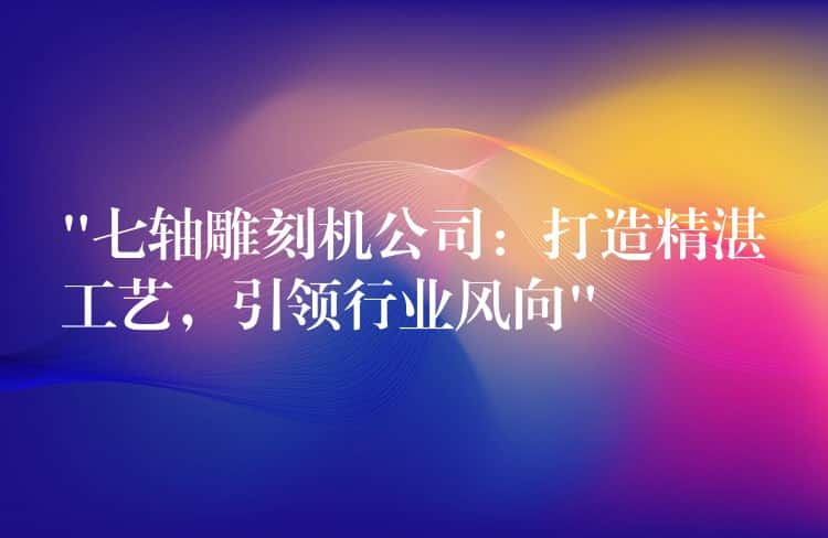 “七轴雕刻机公司：打造精湛工艺，引领行业风向”